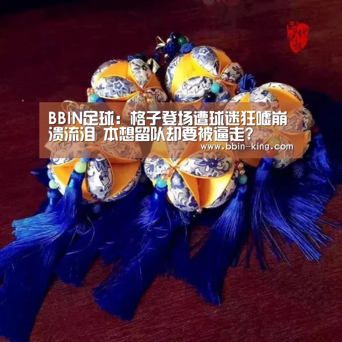 BBIN足球:格子登场遭球迷狂嘘崩溃流泪 本想留队却要被逼走?(图1) BBIN体育